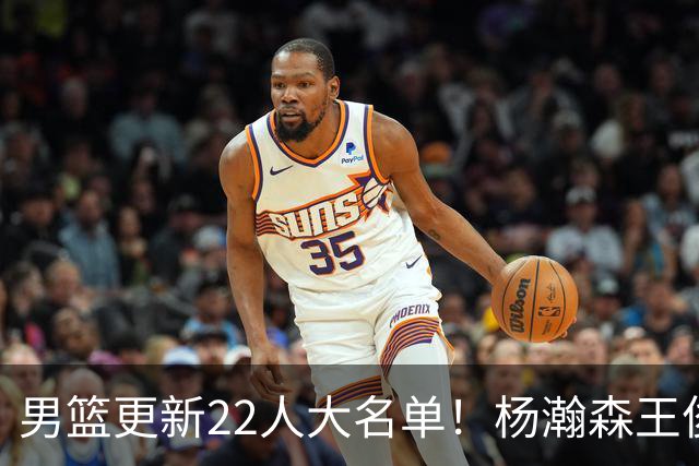 男篮更新22人大名单！杨瀚森王俊杰在列，赵睿无缘，胡明轩取代高诗岩