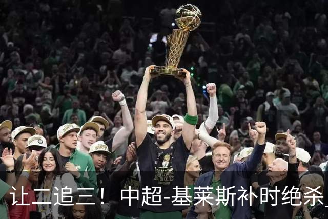 让二追三！中超-基莱斯补时绝杀 津门虎3-2玉昆取四连胜
